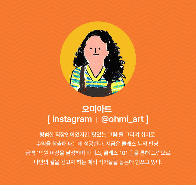 오미아트 | 평범한 직장인이었지만 맛있는 그림을 그리며 취미로 수익을 창출해 내는데 성공한다. 지금은 클래스 누적 펀딩 금액 1억원 이상을 달성하며 아디즈, 클래스 101등을 통해 그림으로 나만의 길을 걷고자 하는 예비 작가들을 돕는데 힘쓰고 있다.