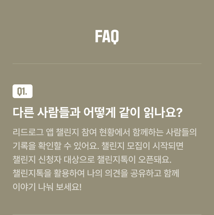 FAQ Q1. 다른 사람들과 어떻게 같이 읽나요? : 리드로그 앱 챌린지 참여 현황에서 함께하는 사람들의 기록을 확인할 수 있어요. 챌린지 모집이 시작되면 챌린지 신청자 대상으로 챌린지톡이 오픈돼요. 챌린지톡을 활용하여 나의 의견을 공유하고 함께 이야기 나눠 보세요!