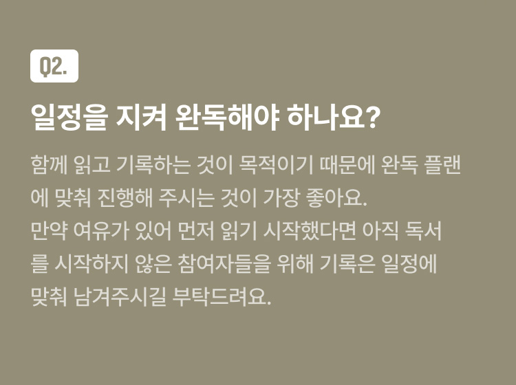 FAQ Q2. 일정을 지켜 완독해야 하나요? : 함께 읽고 기록하는 것이 목적이기 때문에 완독 플랜에 맞춰 진행해 주시는 것이 가장 좋아요. 만약 여유가 있어 먼저 읽기 시작했다면 아직 독서를 시작하지 않은 참여자들을 위해 기록은 일정에 맞춰 남겨주시길 부탁드려요.
