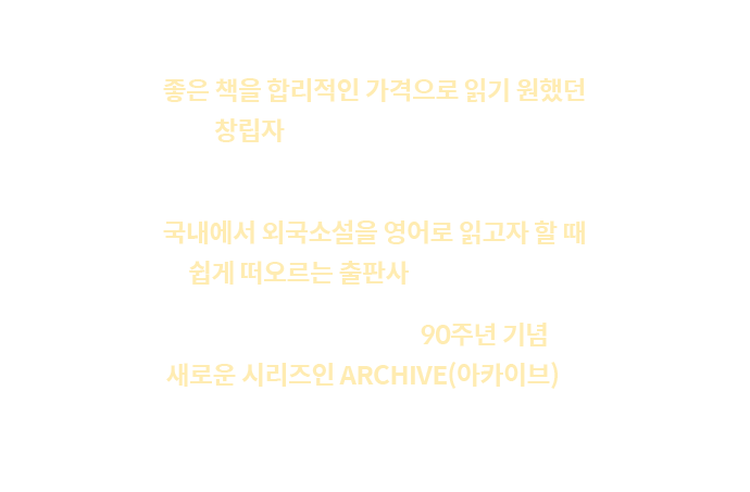 
					1935년, 펭귄 북스는 좋은 책을 합리적인 가격으로 읽기 원했던 창립자에 의해 시작되었습니다. | 이후 뛰어난 디자인으로 시리즈들을 출시하여, 국내에서 외국소설을 영어로 읽고자 할 때 쉽게 떠오르는 출판사가 되었습니다. | 2025년 올해는 펭귄 북스 90주년 기념으로 새로운 시리즈인 ARCHIVE(아카이브)를 여러분께 선보입니다.
