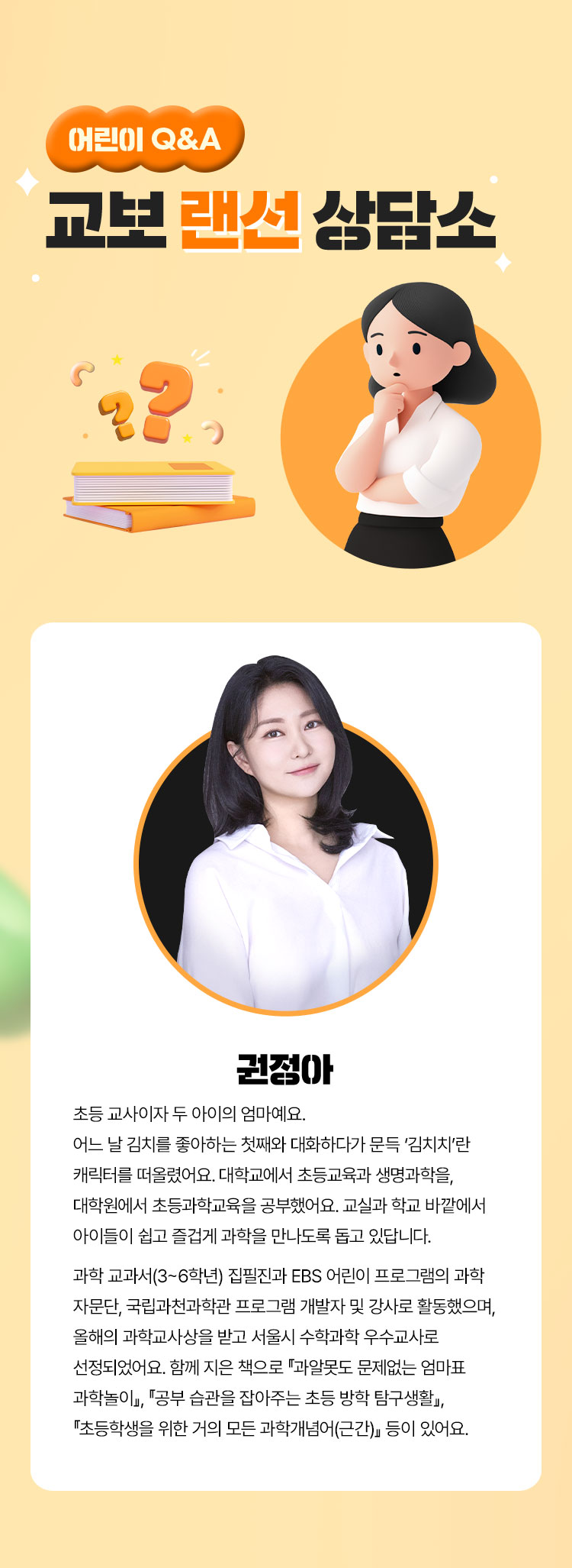 어린이 Q&A 교보 랜선 상담소 | 권정아 - 초등 교사이자 두 아이의 엄마예요. 어느 날 김치를 좋아하는 첫째와 대화하다가 문득 ‘김치치’란 캐릭터를 떠올렸어요. 대학교에서 초등교육과 생명과학을, 대학원에서 초등과학교육을 공부했어요. 교실과 학교 바깥에서 아이들이 쉽고 즐겁게 과학을 만나도록 돕고 있답니다. 과학 교과서(3~6학년) 집필진과 EBS 어린이 프로그램의 과학 자문단, 국립과천과학관 프로그램 개발자 및 강사로 활동했으며, 올해의 과학교사상을 받고 서울시 수학과학 우수교사로 선정되었어요. 함께 지은 책으로 『과알못도 문제없는 엄마표 과학놀이』, 『공부 습관을 잡아주는 초등 방학 탐구생활』, 『초등학생을 위한 거의 모든 과학개념어(근간)』 등이 있어요.