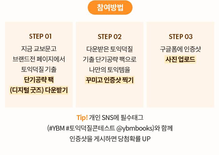 참여방법 | STEP 01 지금 교보문고 브랜드전 페이지에서 토익덕질 기출 단기공략 팩 (디지털 굿즈) 다운받기 | STEP 02 다운받은 토익덕질 기출 단기공략 팩으로 나만의 토익템을 꾸미고 인증샷 찍기 | STEP 03 구글폼에 인증샷 사진 업로드 | Tip! 개인 SNS에 필수태그 (#YBM #토익덕질콘테스트 @ybmbooks)와 함께 인증샷을 게시하면 당첨확률 UP