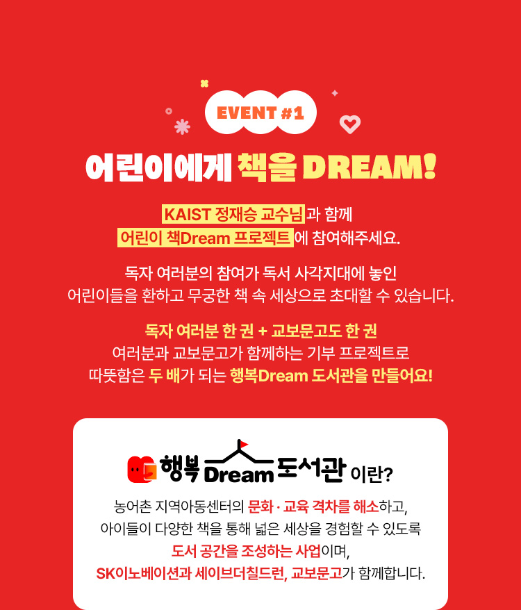 EVENT 1 | 어린이에게 책을 DREAM! 정재승 박사님과 함꼐 어린이 책 Dream 프로젝트에 참여해주세요. 독자 여러분의 참여가 독서 사각지대에 놓인 어린이들을 환하고 무궁한 책 속 세상으로 초대할 수 있습니다. | 독자 여러분 한 권 + 교보문고도 한 권 | 여러분과 교보문고가 함꼐하는 기부 프로젝트로 따뜻함은 두 배가 되는 행복 Dream 도서관을 만들어요!