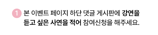 1. 본 이벤트 페이지 하단 댓글 게시판에 강연을 듣고 싶은 사연을 적어 참여신청을 해주세요.