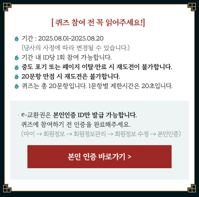 퀴즈 참여 전 꼭 읽어주세요! | • 기간 : 2025.08.01~2025.08.20 (당사의 사정에 따라 변경될 수 있습니다.) • 기간 내 ID당 1회 참여 가능합니다.  • 중도 포기 또는 페이지 이탈·만료 시 재도전이 불가합니다. • 20문항 만점 시 재도전은 불가합니다. • 퀴즈는 총 20문항입니다. 1문항별 제한시간은 30초입니다. | • e교환권은 본인 인증 ID만 가능합니다. 퀴즈에 참여하기 전 인증을 완료해 주세요. [마이→회원정보 →회원정보관리 → 회원정보 수정 →본인 인증]
