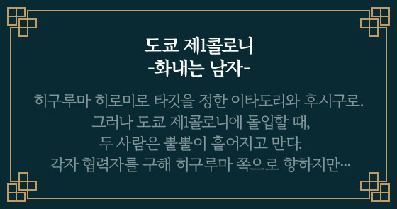 도쿄 제1콜로니 -화내는 남자- | 히구루마 히로미로 타깃을 정한 이타도리와 후시구로. 그러나 도쿄 제1콜로니에 돌입할 때, 두 사람은 뿔뿔이 흩어지고 만다. 각자 협력자를 구해 히구루마 쪽으로 향하지만···