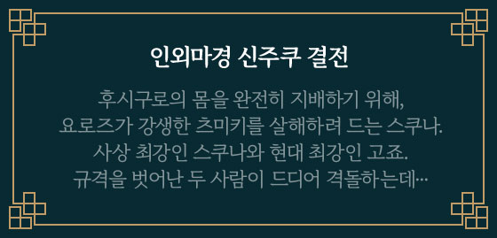 인외마경 신주쿠 결전 | 후시구로의 몸을 완전히 지배하기 위해, 요로즈가 강생한 츠미키를 살해하려 드는 스쿠나. 사상 최강인 스쿠나와 현대 최강인 고죠. 규격을 벗어난 두 사람이 드디어 격돌하는데···