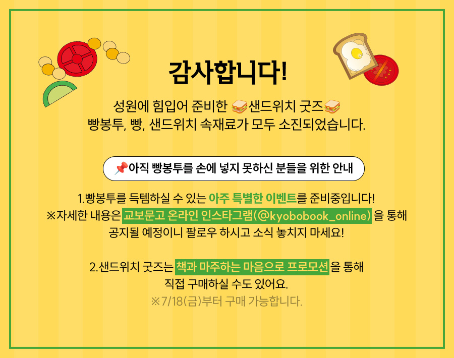 
			감사합니다! |
			성원에 힘입어 준비한 🥪샌드위치 굿즈🥪 빵봉투, 빵, 샌드위치 속재료가 모두 소진되었습니다. |
			📌아직 빵봉투를 손에 넣지 못하신 분들을 위한 안내 |
			1.빵봉투를 득템하실 수 있는 아주 특별한 이벤트를 준비중입니다!
			※자세한 내용은 교보문고 온라인 인스타그램(@kyobobook_online) 을 통해
			공지될 예정이니 팔로우 하시고 소식 놓치지 마세요! |
			2.샌드위치 굿즈는 책과 마주하는 마음으로 프로모션을 통
			직접 구매하실 수도 있어요
			※7/18(금)부터 구매 가능합니다.