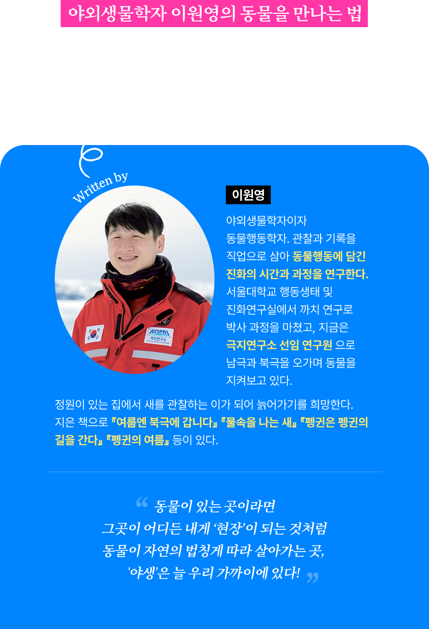 야외생물학자 이원영의 동물을 만나는 법 미생물부터 유인원까지, 자연의 주인공이 있는 그대로의 본성을 드러내는 순간 그것을 볼 수 있는 ‘관찰자의 눈’을 갖기 위해 알아야 할 동물행동학의 기본과 응용 | 이원영 야외생물학자이자 동물행동학자. 관찰과 기록을 직업으로 삼아 동물행동에 담긴 진화의 시간과 과정을 연구한다. 서울대학교 행동생태 및 진화연구실에서 까치 연구로 박사 과정을 마쳤고, 지금은 극지연구소 선임 연구원으로 남극과 북극을 오가며 동물을 지켜보고 있다. 정원이 있는 집에서 새를 관찰하는 이가 되어 늙어가기를 희망한다. 지은 책으로 『여름엔 북극에 갑니다』 『물속을 나는 새』 『펭귄은 펭귄의 길을 간다』 『펭귄의 여름』 등이 있다. 동물이 있는 곳이라면 그곳이 어디든 내게 ‘현장’이 되는 것처럼 동물이 자연의 법칭게 따라 살아가는 곳,  '야생'은 늘 우리 가까이에 있다! 