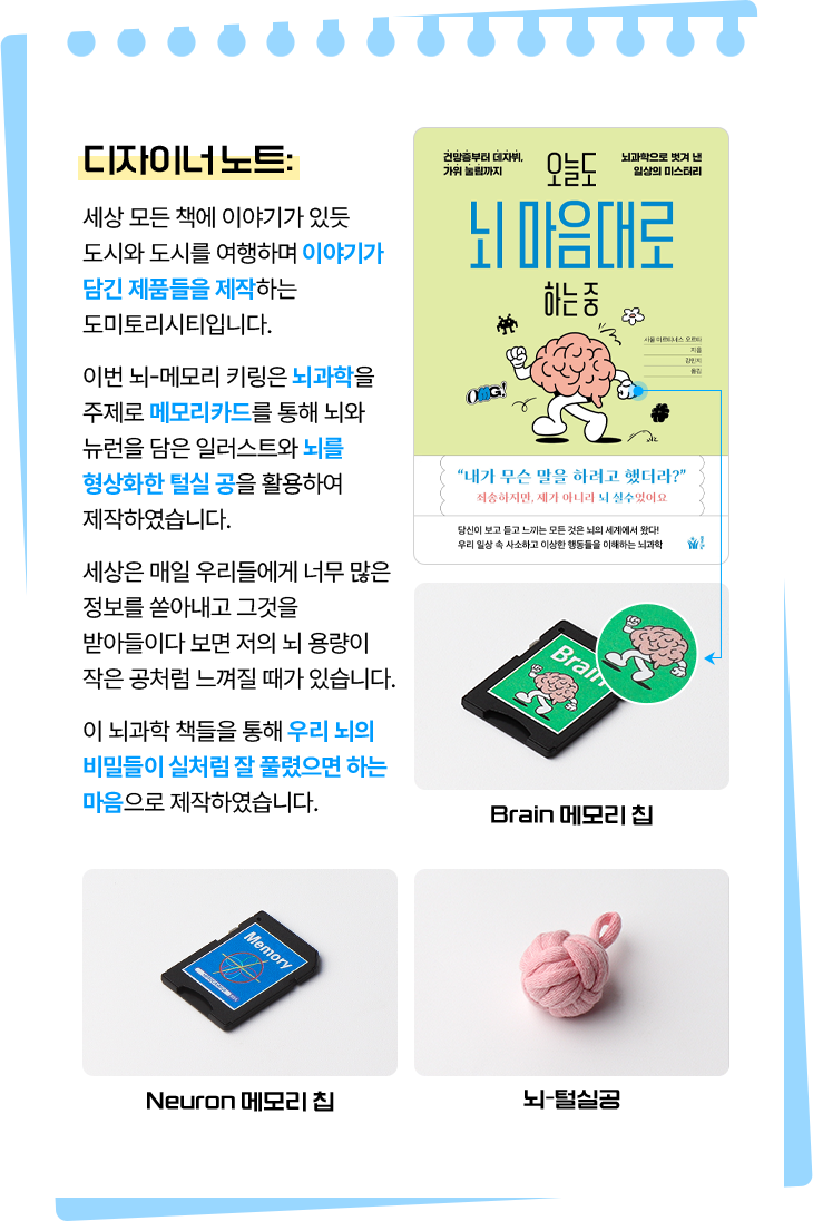 디자이너 노트: 세상 모든 책에 이야기가 있듯 도시와 도시를 여행하며 이야기가 담긴 제품들을 제작하는 도미토리시티입니다. 이번 뇌-메모리 키링은 뇌과학을 주제로 메모리카드를 통해 뇌와 뉴런을 담은 일러스트와 뇌를 형상화한 털실 공을 활용하여 제작하였습니다. 세상은 매일 우리들에게 너무 많은 정보를 쏟아내고 그것을 받아들이다 보면 저의 뇌 용량이 작은 공처럼 느껴질 때가 있습니다. 이 뇌과학 책들을 통해 우리 뇌의 비밀들이 실처럼 잘 풀렸으면 하는 마음으로 제작하였습니다. | Brain 메모리 칩, Neuron 메모리 칩, 뇌-털실공