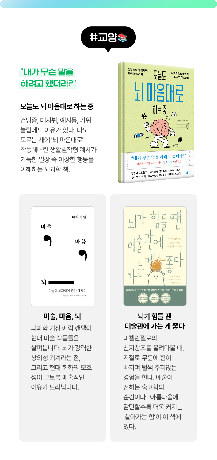 #교양 | 오늘도 뇌 마음대로 하는 중 - “내가 무슨 말을 하려고 했더라?” 건망증, 데자뷔, 예지몽, 가위 눌림에도 이유가 있다. 나도 모르는 새에 '뇌 마음대로' 작동해버린 생활밀착형 예시가 가득한 일상 속 이상한 행동을 이해하는 뇌과학 책. | 미술, 마음, 뇌 - 뇌과학 거장 에릭 캔델이 현대 미술 작품들을 살펴봅니다. 뇌가 강력한 창의성 기계라는 점, 그리고 현대 회화의 모호성이 그토록 매혹적인 이유가 드러납니다. | 뇌가 힘들 땐 미술관에 가는 게 좋다 -미켈란젤로의 천지창조를 올려다볼 때, 저절로 무릎에 힘이 빠지며 털썩 주저앉는 경험을 한다. 예술이 전하는 숭고함의 순간이다.  아름다움에 감탄할수록 더욱 커지는 ‘살아가는 힘’이 이 책에 있다.