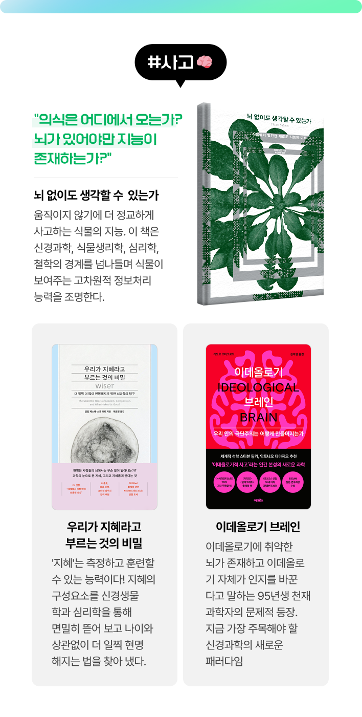 #사고 | 뇌 없이도 생각할 수 있는가 - “의식은 어디에서 오는가? 뇌가 있어야만 지능이 존재하는가?” 움직이지 않기에 더 정교하게 사고하는 식물의 지능. 이 책은 신경과학, 식물생리학, 심리학, 철학의 경계를 넘나들며 식물이 보여주는 고차원적 정보처리 능력을 조명한다. | 우리가 지혜라고 부르는 것의 비밀 - 지혜'는 측정하고 훈련할 수 있는 능력이다! 지혜의 구성요소를 신경생물학과 심리학을 통해 면밀히 뜯어 보고 나이와 상관없이 더 일찍 현명해지는 법을 찾아 냈다. | 이데올로기 브레인 - 이데올로기에 취약한 뇌가 존재하고 이데올로기 자체가 인지를 바꾼다고 말하는 95년생 천재 과학자의 문제적 등장. 지금 가장 주목해야 할 신경과학의 새로운 패러다임
