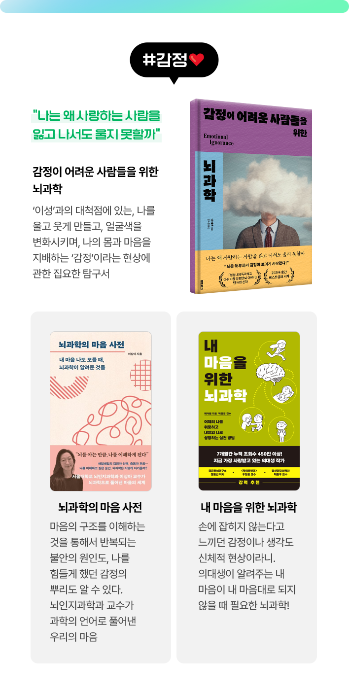 #감정 | 감정이 어려운 사람들을 위한 뇌과학 - 나는 왜 사랑하는 사람을 잃고 나서도 울지 못할까 ‘이성’과의 대척점에 있는, 나를 울고 웃게 만들고, 얼굴색을 변화시키며, 나의 몸과 마음을 지배하는 ‘감정’이라는 현상에 관한 집요한 탐구서 | 뇌과학의 마음 사전 - 마음의 구조를 이해하는 것을 통해서 반복되는 불안의 원인도, 나를 힘들게 했던 감정의 뿌리도 알 수 있다. 뇌인지과학과 교수가 과학의 언어로 풀어낸 우리의 마음 | 내 마음을 위한 뇌과학 - 손에 잡히지 않는다고 느끼던 감정이나 생각도 신체적 현상이라니. 의대생이 알려주는 내 마음이 내 마음대로 되지 않을 때 필요한 뇌과학!