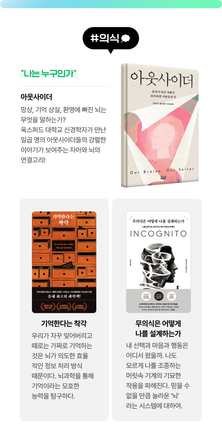 #의식 | 아웃사이더 - “나는 누구인가” 망상, 기억 상실, 환영에 빠진 뇌는 무엇을 말하는가? 옥스퍼드 대학교 신경학자가 만난 일곱 명의 아웃사이더들의 강렬한 이야기가 보여주는 자아와 뇌의 연결고리! | 기억한다는 착각 - 우리가 자꾸 잊어버리고 때로는 가짜로 기억하는 것은 뇌가 의도한 효율적인 정보 처리 방식 때문이다. 뇌과학을 통해 기억이라는 모호한 능력을 탐구하다. | 무의식은 어떻게 나를 설계하는가 - 내 선택과 마음과 행동은 어디서 왔을까. 나도 모르게 나를 조종하는 머릿속 기계의 기묘한 작용을 파헤친다. 믿을 수 없을 만큼 놀라운 '뇌'라는 시스템에 대하여.
