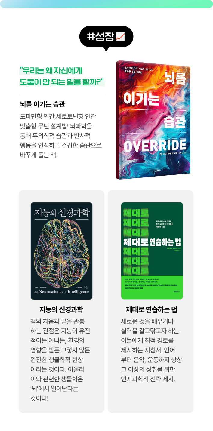 #성장 | 뇌를 이기는 습관 - 우리는 왜 자신에게 도움이 안 되는 일을 할까? 도파민형 인간･세로토닌형 인간 맞춤형 루틴 설계법! 뇌과학을 통해 무의식적 습관과 반사적 행동을 인식하고 건강한 습관으로 바꾸게 돕는 책. | 지능의 신경과학 - 책의 처음과 끝을 관통하는 관점은 지능이 유전적이든 아니든, 환경의 영향을 받든 그렇지 않든 완전한 생물학적 현상이라는 것이다. 아울러 이와 관련한 생물학은 '뇌'에서 일어난다는 것이다! | 제대로 연습하는 법 - 새로운 것을 배우거나 실력을 갈고닦고자 하는 이들에게 최적 경로를 제시하는 지침서. 언어부터 음악, 운동까지 상상 그 이상의 성취를 위한 인지과학적 전략 제시.