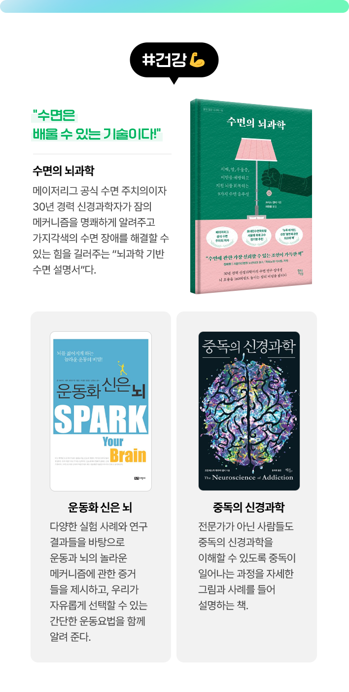 #건강 | 수면의 뇌과학 - “수면은 배울 수 있는 기술이다!” 메이저리그 공식 수면 주치의이자 30년 경력 신경과학자가 잠의 메커니즘을 명쾌하게 알려주고 가지각색의 수면 장애를 해결할 수 있는 힘을 길러주는 “뇌과학 기반 수면 설명서”다. | 운동화 신은 뇌 - 다양한 실험 사례와 연구 결과들을 바탕으로 운동과 뇌의 놀라운 메커니즘에 관한 증거들을 제시하고, 우리가 자유롭게 선택할 수 있는 간단한 운동요법을 함께 알려 준다. | 중독의 신경과학 - 전문가가 아닌 사람들도 중독의 신경과학을 이해할 수 있도록 중독이 일어나는 과정을 자세한 그림과 사례를 들어 설명하는 책.