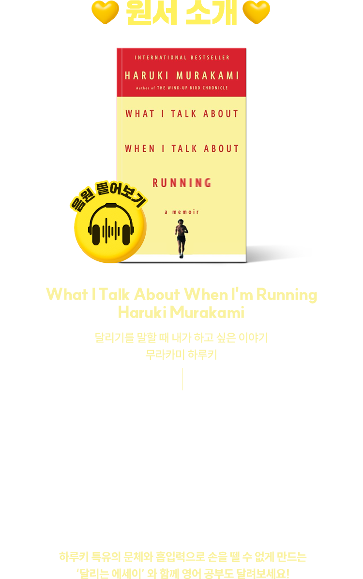 원서 소개 | [ What I Talk About When I'm Running ] Haruki Murakami 달리기를 말할 때 내가 하고 싶은 이야기 무라카미 하루키 | “어쨌든 나는 그렇게 해서 달리기 시작했다. 서른세 살. 그것이 그 당시 나의 나이였다. 아직은 충분히 젊다. 그렇지만 이제 ‘청년’이라고 말할 수 없다. 예수 그리스도가 세상을 떠난 나이다.” P.77 | 찌는 듯한 열기를 내뿜는 요즘 계절 여름, 이 계절에 당신은 달리고 있나요? 혹은 달리지 않는 모든 사람들에게도 추천하고 싶은 도서.하루키 특유의 문체와 흡입력으로 손을 뗄 수 없게 만드는 ‘달리는 에세이’ 와 함께 영어 공부도 달려보세요!