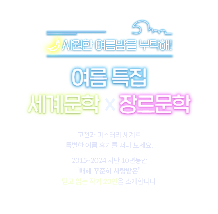 시원한 여름밤을 부탁해! |
				여름 특집 | 세계문학 x 장르문학 |
				고전과 미스터리 세계로 특별한 여름 휴가를 떠나 보세요.
				2015~2024 지난 10년동안 '매해 꾸준히 사랑받은' 믿고 읽는 작가 20인을 소개합니다.