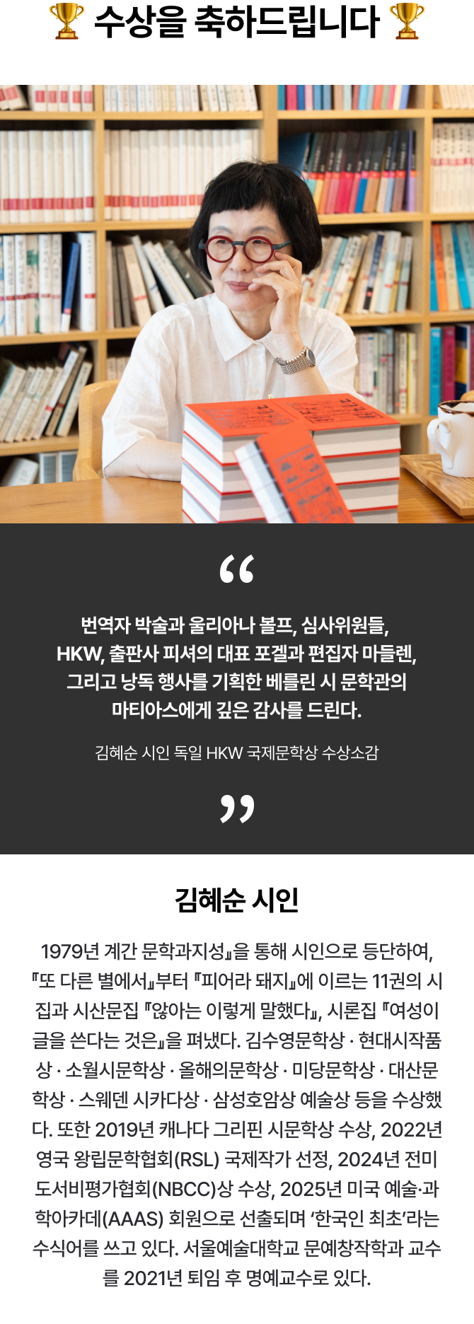 🏆수상을 축하드립니다🏆 번역자 박술과 울리아나 볼프, 심사위원들, HKW, 출판사 피셔의 대표 포겔과 편집자 마들렌, 그리고 낭독 행사를 기획한 베를린 시 문학관의 마티아스에게 깊은 감사를 드린다., 김혜순 시인 독일 HKW 국제문학상 수상소감 |  김혜순 시인: 1979년 계간 문학과지성』을 통해 시인으로 등단하여, 『또 다른 별에서』부터 『피어라 돼지』에 이르는 11권의 시집과 시산문집 『않아는 이렇게 말했다』, 시론집 『여성이 글을 쓴다는 것은』을 펴냈다. 김수영문학상 · 현대시작품상 · 소월시문학상 · 올해의문학상 · 미당문학상 · 대산문학상 · 스웨덴 시카다상 · 삼성호암상 예술상 등을 수상했다. 또한 2019년 캐나다 그리핀 시문학상 수상, 2022년 영국 왕립문학협회(RSL) 국제작가 선정, 2024년 전미도서비평가협회(NBCC)상 수상, 2025년 미국 예술·과학아카데(AAAS) 회원으로 선출되며 ‘한국인 최초’라는 수식어를 쓰고 있다. 서울예술대학교 문예창작학과 교수를 2021년 퇴임 후 명예교수로 있다.