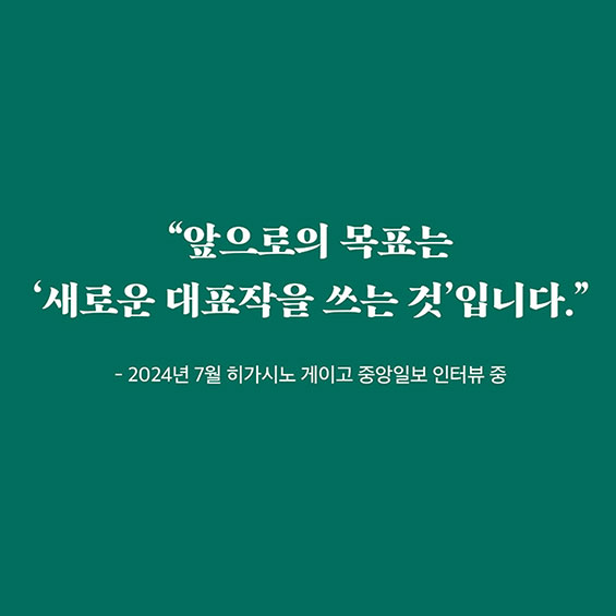 “앞으로의 목표는 '새로운 대표작을 쓰는 것'입니다.” - 2024년 7월 히가시노 게이고 중앙일보 인터뷰 중