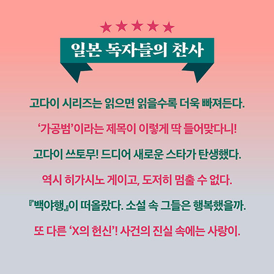 일본 독자들의 찬사 | 고다이 시리즈는 읽으면 읽을수록 더욱 빠져든다. | '가공범'이라는 제목이 이렇게 딱 들어맞다니! | 고다이 쓰토무! 드디어 새로운 스타가 탄생했다. | 역시 히가시노 게이고, 도저히 멈출 수 없다. | 『백야행』이 떠올랐다. 소설 속 그들은 행복했을까. | 또 다른 'X의 헌신'! 사건의 진실 속에는 사랑이.