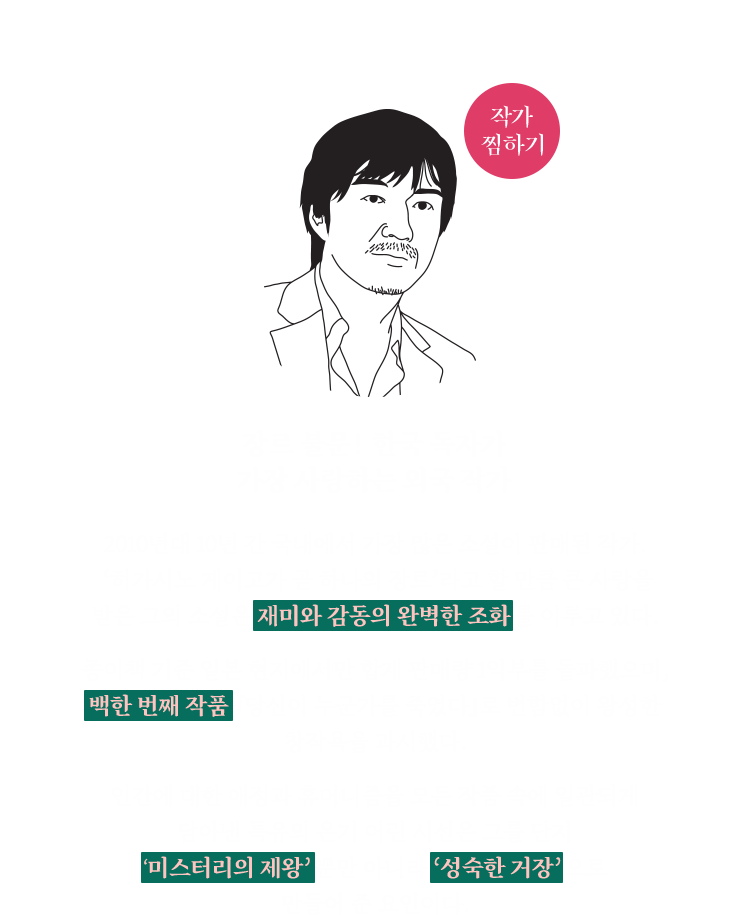 히가시노 게이고(東野 圭吾) | 장르 불문! 한국 독자가 가장 사랑하는 외국 작가 | 2010년대 10년 간 국내에서 가장 많은 소설이 판매된 작가. ‘히가시노 게이고가 곧 하나의 장르’라고 할 만큼 큰 사랑을 받은 그의 소설은 재미와 감동의 완벽한 조화를 이루고 있다. 종이책 기준 일본 현지에서만 합계 판매량 1억부를 돌파했으며, 백한 번째 작품 『당신이 누군가를 죽였다』로 변함없이 왕성한 창작욕을 과시했다. 인간에 대한 애정과 휴머니즘을 모든 작품 속에 일관되게 담아낸 특유의 온기 어린 시선은 그를 단지 ‘미스터리의 제왕’뿐만 아니라 ‘성숙한 거장’으로 만들어 준 요인이다.