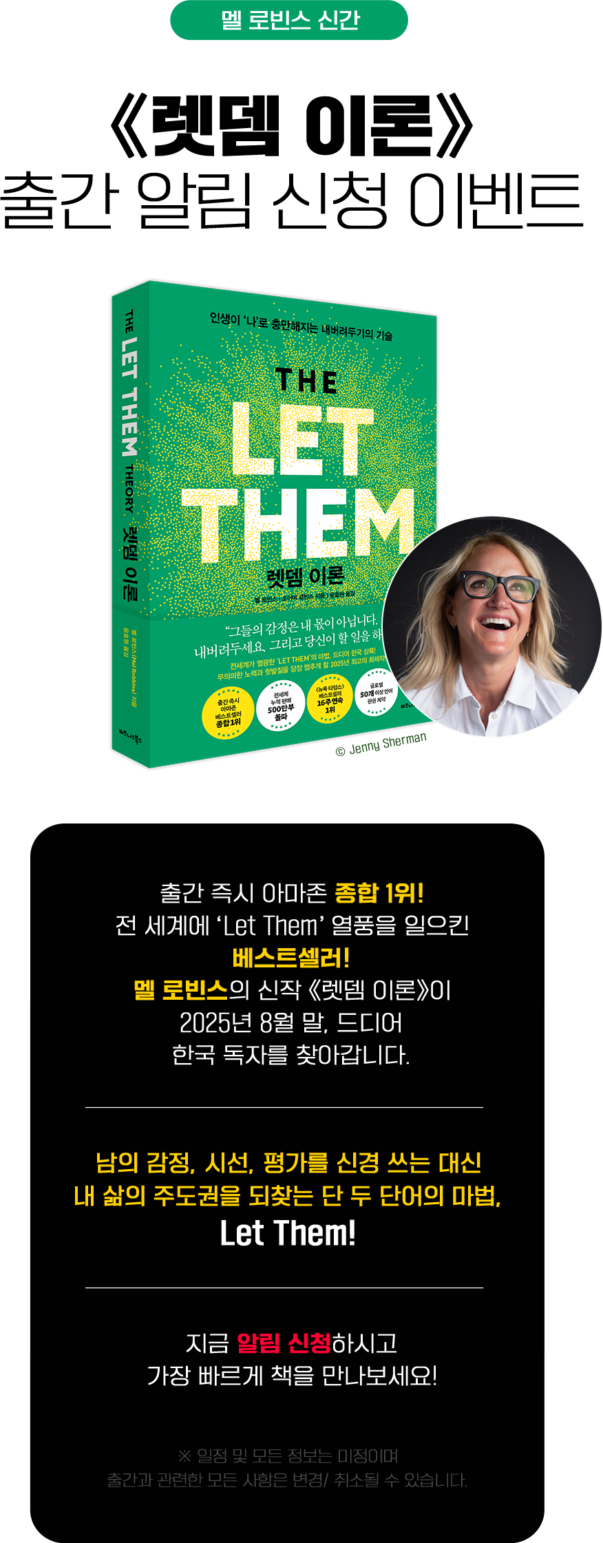 멜 로빈스 신간 | ≪렛뎀 이론≫ 출간 알림 신청 이벤트 | 출간 즉시 아마존 종합 1위! 전 세계에 'Let Them' 열풍을 일으킨 베스트셀러! 멜 로빈스의 신작 ≪렛뎀 이론≫이 2025년 8월 말, 드디어 한국 독자를 찾아갑니다. | 남의 감정, 시선, 평가를 신경 쓰는 대신 내 삶의 주도권을 되찾는 단 두 단어의 마법, Let Them! | 지금 알림 신청하시고 가장 빠르게 책을 만나보세요! | ※일정 및 모든 정보는 미정이며 출간과 관련한 모든 사항은 변경/취소될 수 있습니다.