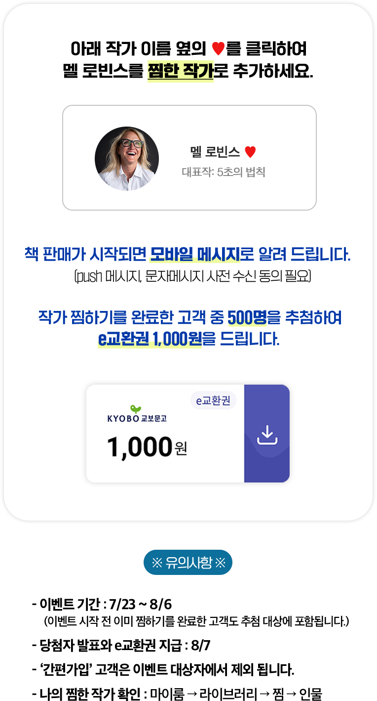 아래 작가 이름 옆의 ♥를 클릭하여 멜 로빈스를 찜한 작가로 추가하세요. | 책 판매가 시작되면 모바일 메시지로 알려 드립니다. (push 메시지, 문자메시지 사전 수신 동의 필요) 작가 찜하기를 완료한 고객 중 500명을 추첨하여 e교환권 1,000원을 드립니다. | ※유의사항※ 이벤트 기간: 7/23~8/6 (이벤트 시작 전 이미 찜하기를 완료한 고객도 추첨 대상에 포함됩니다.) | 당첨자 발표와 e교환권 지급: 8/7 | '간편가입' 고객은 이벤트 대상자에거 제외됩니다. | 나의 찜한 작가 확인: 마이룸 → 라이브러리 → 찜 → 인물