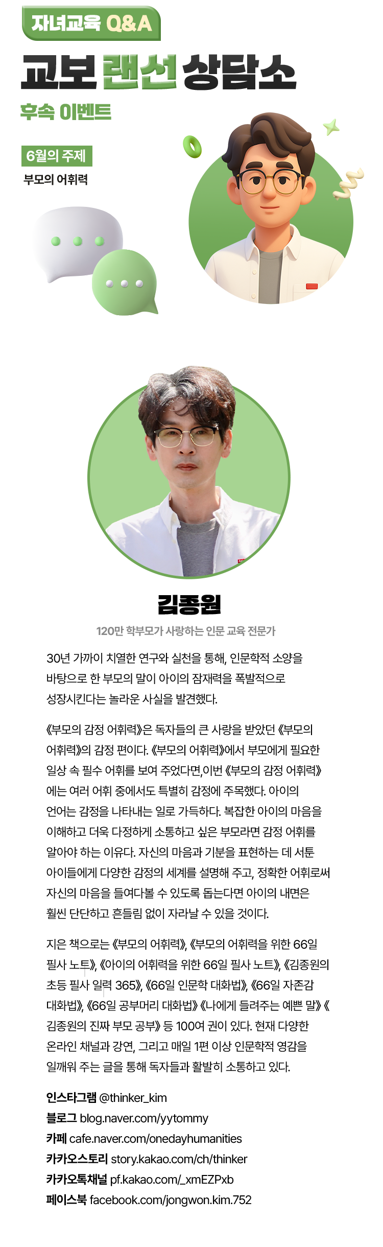 자녀교육 Q&A 교보 랜선 상담소 후속 이벤트 | 6월의 주제 : 부모의 어휘력 | 김종원 | 120만 학부모가 사랑하는 인문 교육 전문가. 30년 가까이 치열한 연구와 실천을 통해, 인문학적 소양을 바탕으로 한 부모의 말이 아이의 잠재력을 폭발적으로 성장시킨다는 놀라운 사실을 발견했다. 《부모의 감정 어휘력》은 독자들의 큰 사랑을 받았던 《부모의 어휘력》의 감정 편이다. 《부모의 어휘력》에서 부모에게 필요한 일상 속 필수 어휘를 보여 주었다면, 이번 《부모의 감정 어휘력》에는 여러 어휘 중에서도 특별히 감정에 주목했다. 아이의 언어는 감정을 나타내는 일로 가득하다. 복잡한 아이의 마음을 이해하고 더욱 다정하게 소통하고 싶은 부모라면 감정 어휘를 알아야 하는 이유다. 자신의 마음과 기분을 표현하는 데 서툰 아이들에게 다양한 감정의 세계를 설명해 주고, 정확한 어휘로써 자신의 마음을 들여다볼 수 있도록 돕는다면 아이의 내면은 훨씬 단단하고 흔들림 없이 자라날 수 있을 것이다. 지은 책으로는 《부모의 어휘력》, 《부모의 어휘력을 위한 66일 필사 노트》, 《아이의 어휘력을 위한 66일 필사 노트》, 《김종원의 초등 필사 일력 365》, 《66일 인문학 대화법》, 《66일 자존감 대화법》, 《66일 공부머리 대화법》 《나에게 들려주는 예쁜 말》 《김종원의 진짜 부모 공부》 등 100여 권이 있다. 현재 다양한 온라인 채널과 강연, 그리고 매일 1편 이상 인문학적 영감을 일깨워 주는 글을 통해 독자들과 활발히 소통하고 있다. | 인스타그램 @thinker_kim | 블로그 blog.naver.com/yytommy | 카페 cafe.naver.com/onedayhumanities | 카카오스토리 story.kakao.com/ch/thinker | 카카오톡채널 pf.kakao.com/_xmEZPxb | 페이스북 facebook.com/jongwon.kim.752