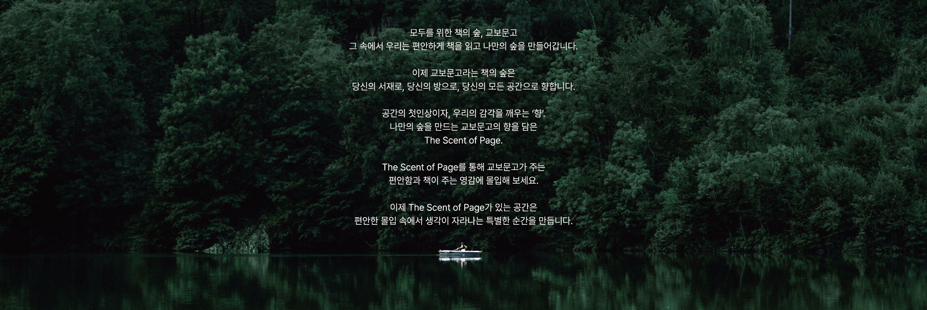 모두를 위한 책의 숲, 교보문고 
				그 속에서 우리는 편안하게 책을 읽고 나만의 숲을 만들어갑니다. |

				이제 교보문고라는 책의 숲은 
				당신의 서재로, 당신의 방으로, 당신의 모든 공간으로 향합니다. |

				공간의 첫인상이자, 우리의 감각을 깨우는 '향'. 
				나만의 숲을 만드는 교보문고의 향을 담은 
				The Scent of Page. |

				The Scent of Page를 통해 교보문고가 주는 
				편안함과 책이 주는 영감에 몰입해 보세요. |

				이제 The Scent of Page가 있는 공간은 
				편안한 몰입 속에서 생각이 자라나는 특별한 순간을 만듭니다.