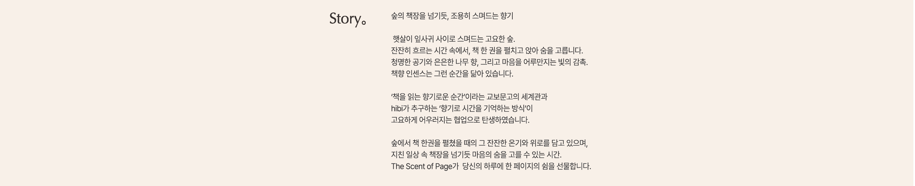Story. |
					숲의 책장을 넘기듯, 조용히 스며드는 향기 |

					햇살이 잎사귀 사이로 스며드는 고요한 숲. 
					잔잔히 흐르는 시간 속에서, 책 한 권을 펼치고 앉아 숨을 고릅니다. 
					청명한 공기와 은은한 나무 향, 그리고 마음을 어루만지는 빛의 감촉.
					책향 인센스는 그런 순간을 닮아 있습니다. |

					'책을 읽는 향기로운 순간'이라는 교보문고의 세계관과
					hibi가 추구하는 '향기로 시간을 기억하는 방식'이
					고요하게 어우러지는 협업으로 탄생하였습니다. |
					
					숲에서 책 한권을 펼쳤을 때의 그 잔잔한 온기와 위로를 담고 있으며,
					지친 일상 속 책장을 넘기듯 마음의 숨을 고를 수 있는 시간.
					The Scent of Page가 당신의 하루에 한 페이지의 쉼을 선물합니다.