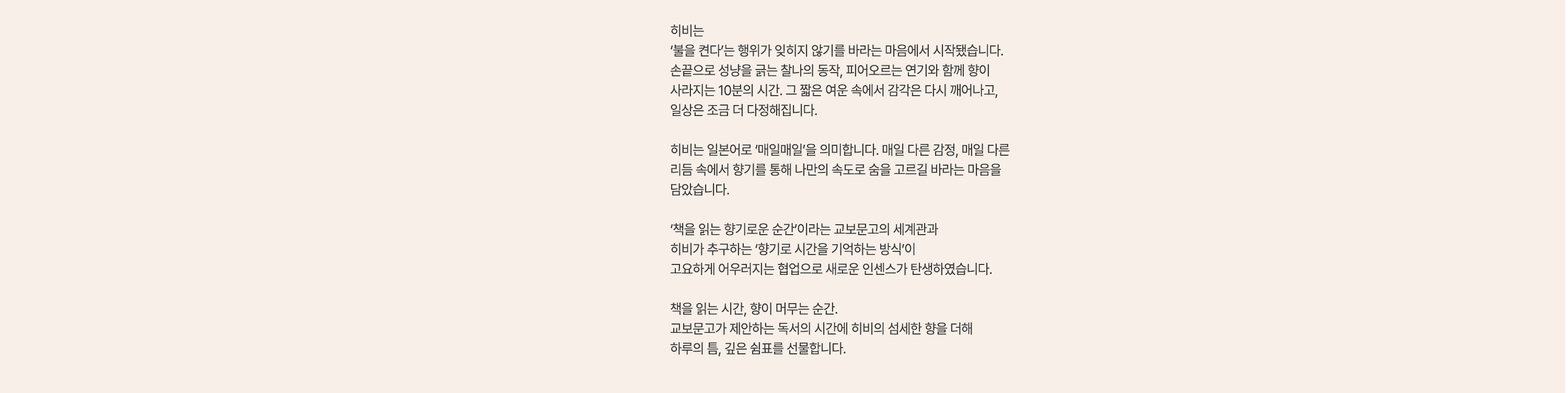 히비는
				'불을 켠다'는 행위가 잊히지 않기를 바라는 마음에서 시작됐습니다.
				손끝으로 성냥을 긁는 찰나의 동작, 피어오르는 연기와 함께 향이
				사라지는 10분의 시간. 그 짧은 여운 속에서 감각은 다시 깨어나고,
				일상은 조금 더 다정해집니다. |
				
				히비는 일본어로 '매일매일'을 의미합니다. 매일 다른 감정, 매일 다른
				리듬 속에서 향기를 통해 나만의 속도로 숨을 고르길 바라는 마음을
				담았습니다. |
				
				'책을 읽는 향기로운 순간'이라는 교보문고의 세계관과
				히비가 추구하는 '향기로 시간을 기억하는 방식'이
				고요하게 어우러지는 협업으로 새로운 인센스가 탄생하였습니다. |
				
				책을 읽는 시간, 향이 머무는 순간.
				교보문고가 제안하는 독서의 시간에 히비의 섬세한 향을 더해
				하루의 틈, 깊은 쉼표를 선물합니다.