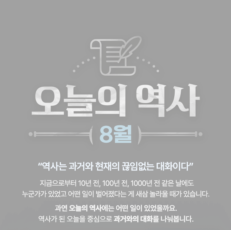 오늘의 역사 8월 |
				"오늘은 과거와 현재의 끊임없는 대화이다" |
				지금으로부터 10년 전, 100년 전, 1000년 전 같은 날에도
				누군가 있었고 어떤 일이 벌어졌다는 게 새삼 놀라울 때가 있습니다. |
				
				과연 오늘의 역사에는 어떤 일이 있었을까요.
				역사가 된 오늘을 중심으로 과거와의 대화를 나눠봅니다.