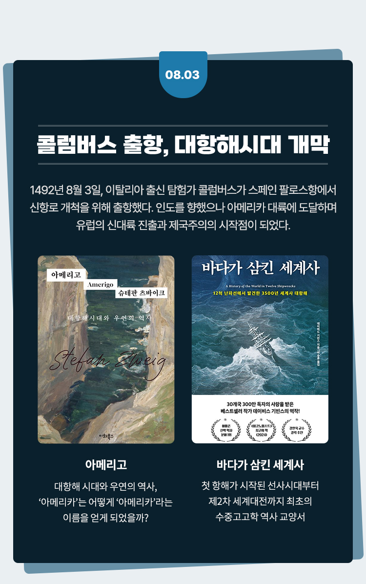 콜럼버스 출항, 대항해시대 개막 |
					1492년 8월 3일, 이탈리아 출신 탐험가 콜럼버스가 스페인 팔로스항에서
					신항로 개척을 위해 출항했다. 인도를 향했으나 아메리카 대륙에 도달하며
					유럽의 신대륙 진출과 제국주의의 시작점이 되었다.