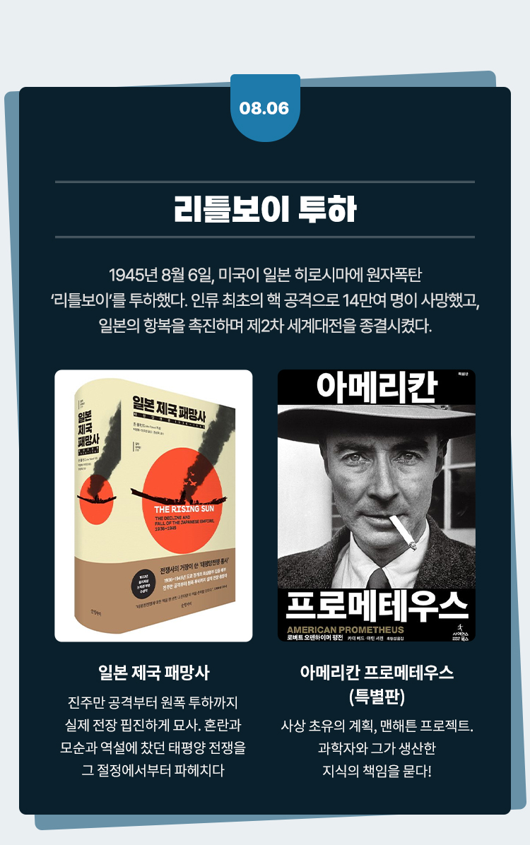 리틀보이 투하 |
				1945년 8월 6일, 미국이 일본 히로시마에 원자폭탄
				'리틀보이'를 투하했다. 인류 최초의 핵 공격으로 14만여 명이 사망했고,
				일본의 항복을 촉진하며 제2차 세계대전을 종결시켰다.