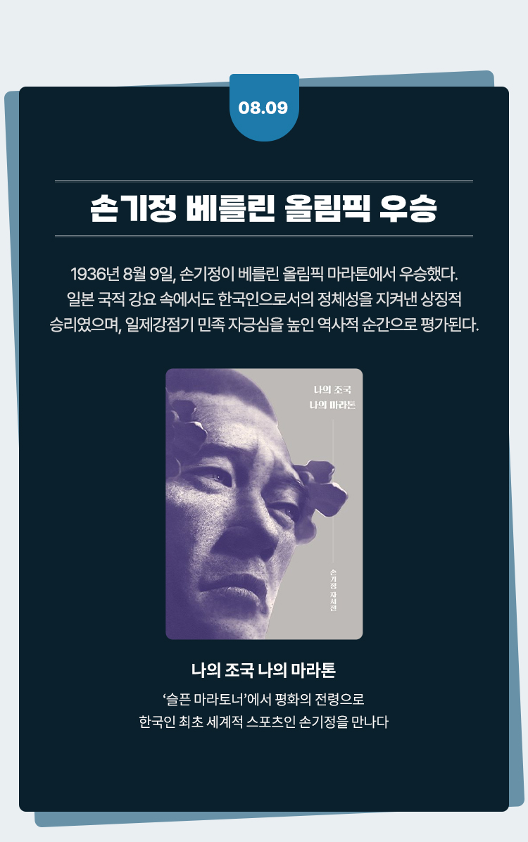 손기정 베를린 올림픽 우승 |
				1936년 8월 9일, 손기정이 베를린 올림픽 마라톤에서 우승했다.
				일본 국적 강요 속에서도 한국인으로서의 정체성을 지켜낸 상징적
				승리였으며, 일제강점기 민족 자긍심을 높인 역사적 순간으로 평가된다.