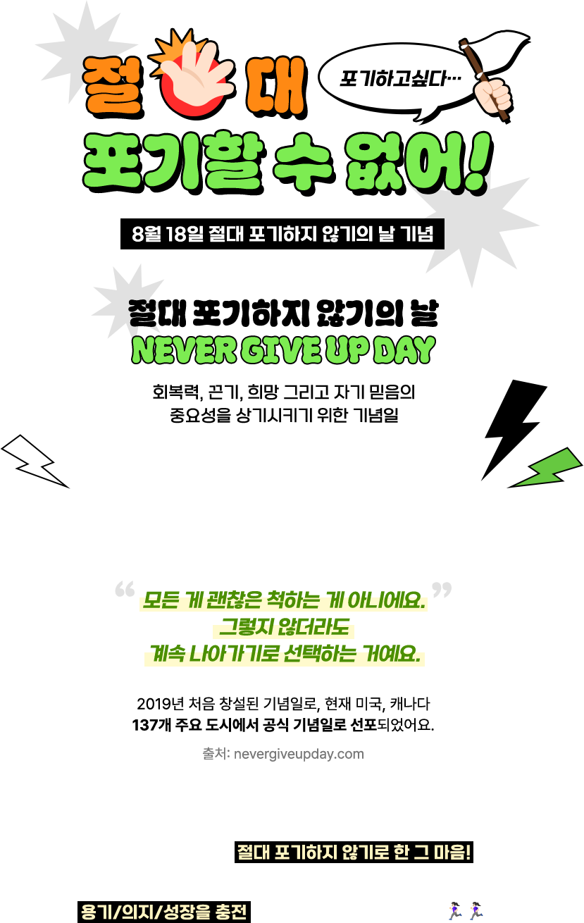절대 포기할 수 없어! | 8월 18일 절대 포기하지 않기의 날 기념 | 절대 포기하지 않기의 날 NEVER GIVE UP DAY | 회복력, 끈기, 희망 그리고 자기 믿음의 중요성을 상기시키기 위한 기념일 “모든 게 괜찮은 척하는 게 아니에요. 그렇지 않더라도 계속 나아가기로 선택하는 거예요.” 2019년 처음 창설된 기념일로, 현재 미국, 캐나다 137개 주요 도시에서 공식 기념일로 선포되었어요. 출처: nevergiveupday.com | 성공보다 소중한 건, 절대 포기하지 않기로 한 그 마음! 8월 18일, 절대 포기하지 않기의 날을 맞이하여 용기/의지/성장을 충전하고 연말까지 달려 보세요! 🏃🏻♀️🏃🏻♀️