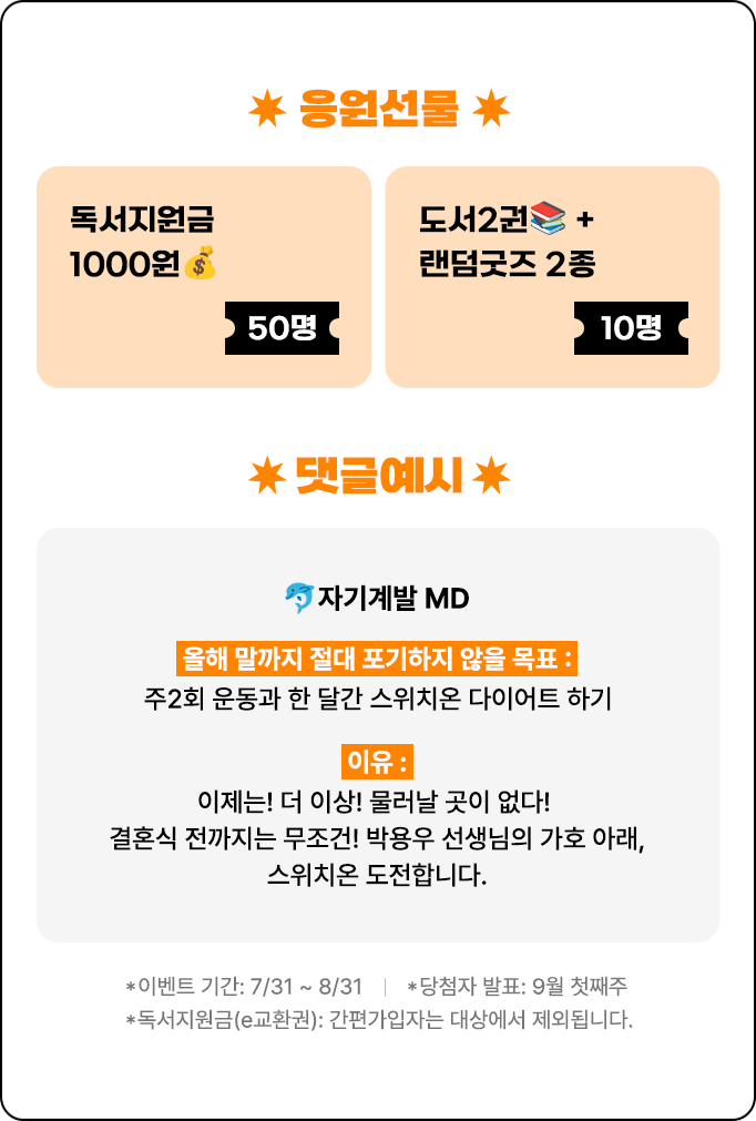 응원선물 | 독서지원금 1000원 50명 | 도서 2권 + 랜덤굿즈 2종 10명 | 댓글예시 | 🐬자기계발 MD | 올해 말까지 절대 포기하지 않을 목표 : 주2회 운동과 한 달간 스위치온 다이어트 하기 이유: 이제는! 더 이상! 물러날 곳이 없다! 결혼식 전까지는 무조건! 박용우 선생님의 가호 아래, 스위치온 도전합니다. | *이벤트 기간: 7/31 ~ 8/31 *당첨자 발표: 9월 첫째주 *독서지원금(e교환권): 간편가입자는 대상에서 제외됩니다.