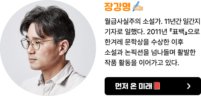 장강명 | 월급사실주의 소설가. 연세대를 졸업하고 〈동아일보〉에 입사해 11년 동안 기자로 일했다. 본업은 소설이고 부업으로 논픽션과 에세이를 쓰고 있다.