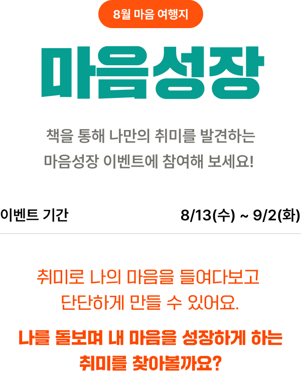 8월 마음 여행지 마음성장 | 책을 통해 나만의 취미를 발견하는 마음성장 이벤트에 참여해 보세요! | 이벤트 기간 : 8/13(수)~9/2(목) | 취미로 나의 마음을 들여다보고 단단하게 만들 수 있어요. 나를 돌보며 내 마음을 성장하게 하는 취미를 찾아볼까요?