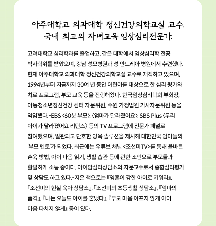 아주대학교 의과대학 정신건강의학교실 교수.
				국내 최고의 자녀교육 임상심리전문가. |

				고려대학교 심리학과를 졸업하고, 같은 대학에서 임상심리학 전공 박사학위를 받았으며,
				강남 성모병원과 성 안드레아 병원에서 수련했다.
				현재 아주대학교 의과대학 정신건강의학교실 교수로 재직하고 있으며,
				1994년부터 지금까지 30여 년 동안 어린이를 대상으로 한 심리 평가와
				치료 프로그램, 부모 교육 등을 진행해왔다. 한국임상심리학회 부회장,
				아동청소년정신건강 센터 자문위원, 수원 가정법원 가사자문위원 등을 역임했다.
				-EBS '60분부모', '엄마가 달라졌어요', SBS Plus '우리 아이가 달라졌어요 리턴즈'
				등의 TV 프로그램에 전문가 패널로 참여했으며,
				일관되고 단호한 양육 솔루션을 제시해 대한민국 엄마들의 '부모멘토'가 되었다.
				최근에는 유튜브 채널 '조선미TV'를 통해 올바른 훈육 방법, 아이 마음읽기,
				생활 습관 등에 관한 조언으로 부모들과 활발하게 소통 중이다.
				아이맘심리상담소의 자문교수로서 종합심리평가 및 상담도 하고 있다.
				- 지은 책으로는 '영혼이 강한 아이로 키워라',
				'조선미의 현실 육아 상담소', '조선미의 초등생활 상담소', 
				'엄마의 품격', '나는 오늘도 아이를 혼냈다', 
				'부모 마음 아프지 않게 아이 마음 다치지 않게' 등이 있다.