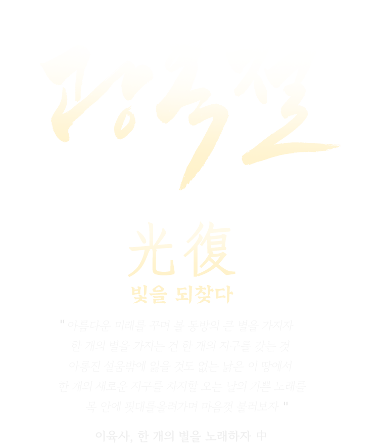 광복 80주년 광복절 | 光復 빛을 되찾다 | 아름다운 미래를 꾸며 볼 동방의 큰 별을 가지자 한 개의 별을 가지는 건 한 개의 지구를 갖는 것 아롱진 설움밖에 잃을 것도 없는 낡은 이 땅에서 한 개의 새로운 지구를 차지할 오는 날의 기쁜 노래를 목 안에 핏대를올려가며 마음껏 불러보자 이육사, 한 개의 별을 노래하자 中