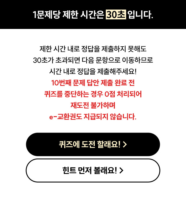 1문제당 제한 시간은 30초입니다. | 제한 시간 내로 정답을 제출하지 못해도 30초가 초과되면 다음 문항으로 이동하므로 시간 내로 정답을 제출해주세요! 20번째 문제 답안 제출 완료 전 퀴즈를 중단하는 경우 0점 처리되어 재도전 불가하며 e-교환권도 지급되지 않습니다.