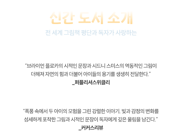 신간 도서 소개 | 전 세계가 그림책 평단과 독자가 사랑하는 젊은 두 거장, 브라이언 플로카 × 시드니 스미스! “브라이언 플로카의 시적인 문장과 시드니 스미스의 역동적인 그림이 더해져 자연의 힘과 더불어 아이들의 용기를 생생히 전달한다.” _★퍼플리셔스위클리★ | “폭풍 속에서 두 아이의 모험을 그린 강렬한 이야기. 빛과 감정의 변화를 섬세하 게 포착한 그림과 시적인 문장이 독자에게 깊은 울림을 남긴다.”_★커커스리뷰★