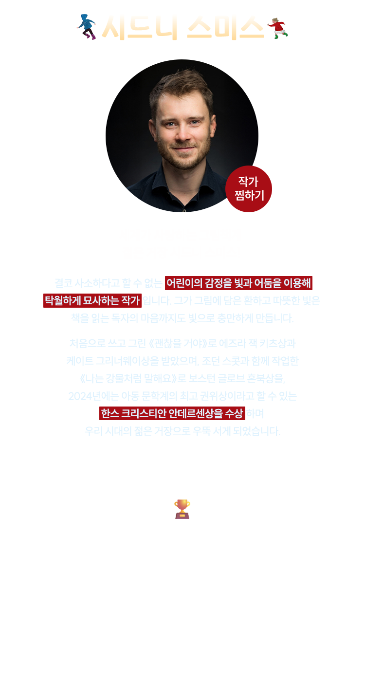 시드니 스미스 | 세계가 사랑하는 그림책계 젊은 거장 시드니 스미스! | 결코 사소하다고 할 수 없는  어린이의 감정을 빛과 어둠을 이용해 탁월하게 묘사하는 작가 입니다. 그가 그림에 담은 환하고 따뜻한 빛은 책을 읽는 독자의 마음까지도 빛으로 충만하게 만듭니다. 처음으로 쓰고 그린 《괜찮을 거야》로 에즈라 잭 키츠상과 케이트 그리너웨이상을 받았으며, 조던 스콧과 함께 작업한《나는 강물처럼 말해요》로 보스턴 글로브 혼북상을, 2024년에는 아동 문학계의 최고 권위상이라고 할 수 있는 한스 크리스티안 안데르센상을 수상 하며 우리 시대의 젊은 거장으로 우뚝 서게 되었습니다. | 한스 크리스티안 안데르센상 - '아동 문학에 지속적으로 기여한' 아동 문학가 1명과 그림 작가 1명을 2년마다 선정하여 수여하는 세계적인 상으로, 아동 문학 분야에서 가장 국제적인 권위를 지닌다. 한 작품이 아니라 전 생애에 걸친 업적을 다루며, 주요 5개 작품과 해설, 언론 기사, 연구 자료를 함께 검토한다. 대한민국에서는 이수지 작가가 2022년 처음으로 그림 작가 부문을 수상하였으며, 시드니 스미스 작가는 2024년에 그림 작가 부문을 수상하였다.