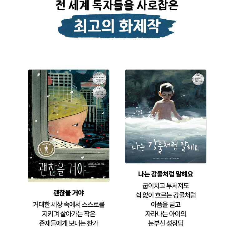 전 세계 독자들을 사로잡은 최고의 화제작 | 괜찮을 거야 - 거대한 세상 속에서 스스로를 지키며 살아가는 작은 존재들에게 보내는 찬가 | 나는 강물처럼 말해요 - 굽이치고 부서져도 쉼 없이 흐르는 강물처럼 아픔을 딛고 자라나는 아이의 눈부신 성장담