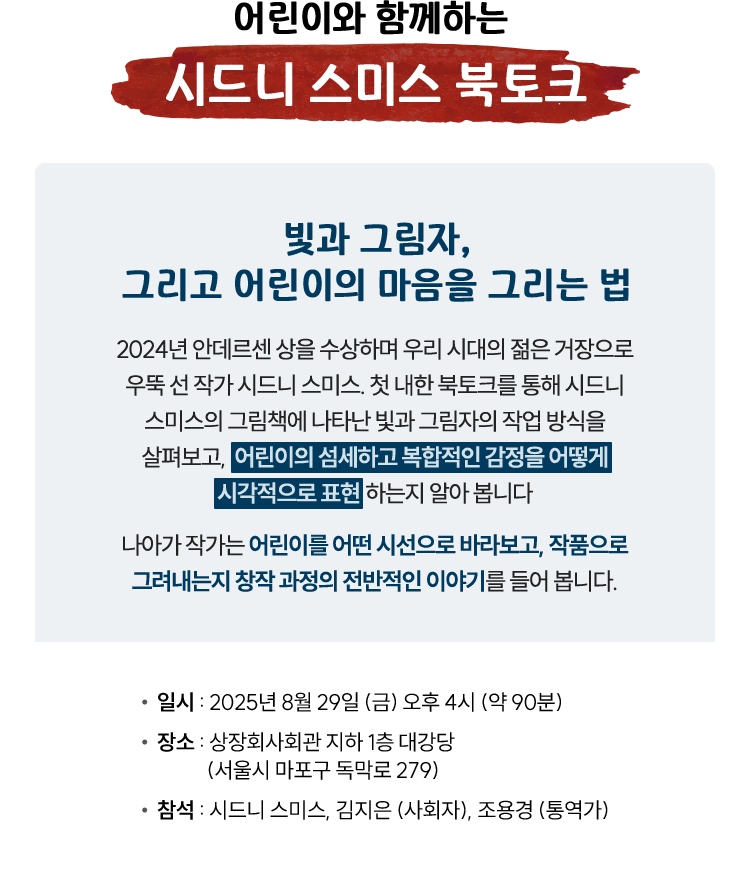 어린이와 함께하는 시드니 스미스 북토크 | 빛과 그림자, 그리고 어린이의 마음을 그리는 법 | 2024년 안데르센 상을 수상하며 우리 시대의 젊은 거장으로 우뚝 선 작가 시드니 스미스. 첫 내한 북토크를 통해 시드니 스미스의 그림책에 나타난 빛과 그림자의 작업 방식을 살펴보고, 어린이의 섬세하고 복합적인 감정을 어떻게 시각적으로 표현하는지 알아 봅니다. 나아가 작가는 어린이를 어떤 시선으로 바라보고, 작품으로 그려내는지 창작 과정의 전반적인 이야기를 들어 봅니다.| 일시 : 2025년 8월 29일 (금) 오후 4시 (약 90분) | 장소 : 상장회사회관 지하 1층 대강당(서울시 마포구 독막로 279) | 참석 : 시드니 스미스, 김지은 (사회자), 조용경 (통역가)