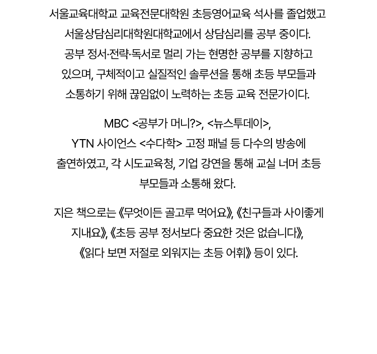 서울교육대학교 교육전문대학원 초등영어교육 석사를 졸업했고
				서울상담심리대학원대학교에서 상담심리를 공부 중이다.
				공부 정서·전략·독서로 멀리 가는 현명한 공부를 지향하고
				있으며, 구체적이고 실질적인 솔루션을 통해 초등 부모들과
				소통하기 위해 끊임없이 노력하는 초등 교육 전문가이다.
				
				MBC '공부가 머니?', '뉴스투데이',
				YTN 사이언스 '수다학' 고정 패널 등 다수의 방송에
				출연하였고, 각 시도교육청, 기업 강연을 통해 교실 너머 초등
				부모들과 소통해 왔다.
				
				지은 책으로는 '무엇이든 골고루 먹어요', '친구들과 사이좋게 지내요',
				'초등 공부 정서보다 중요한 것은 없습니다',
				'읽다 보면 저절로 외워지는 초등 어휘' 등이 있다.