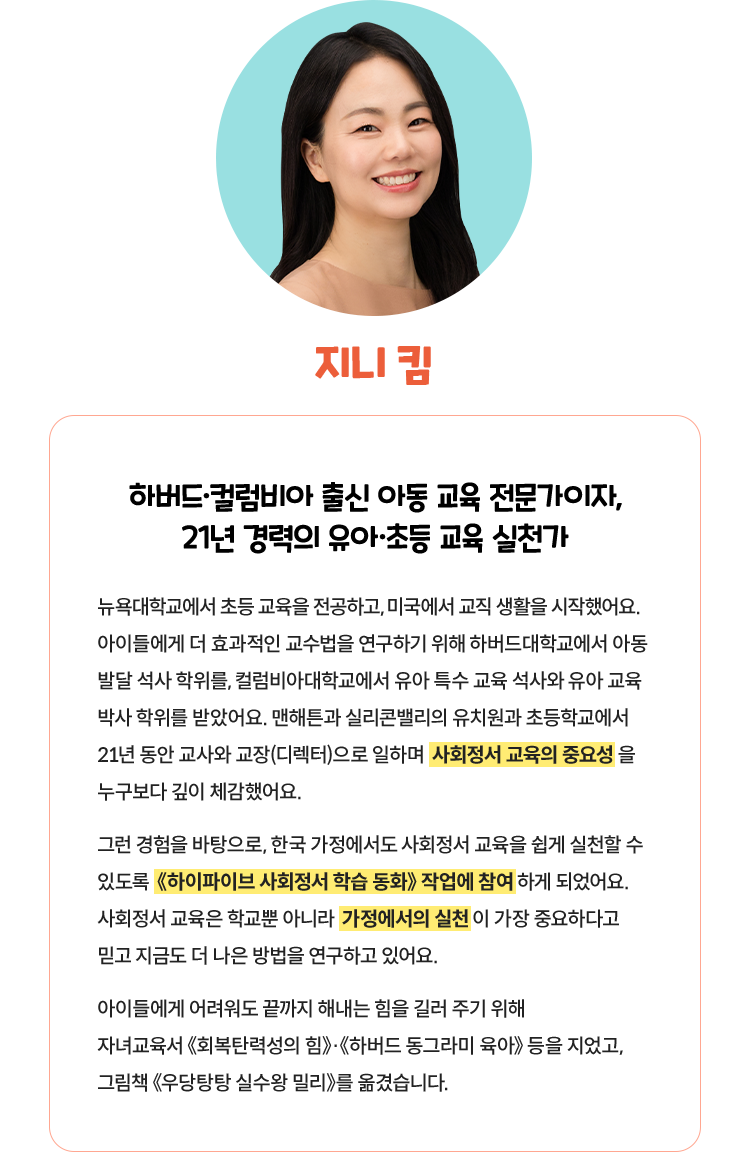 지니 킴 | 하버드·컬럼비아 출신 아동 교육 전문가이자, 21년 경력의 유아·초등 교육 실천가 뉴욕대학교에서 초등 교육을 전공하고, 미국에서 교직 생활을 시작했어요. 아이들에게 더 효과적인 교수법을 연구하기 위해 하버드대학교에서 아동 발달 석사 학위를, 컬럼비아대학교에서 유아 특수 교육 석사와 유아 교육 박사 학위를 받았어요. 맨해튼과 실리콘밸리의 유치원과 초등학교에서 21년 동안 교사와 교장(디렉터)으로 일하며 사회정서 교육의 중요성을 누구보다 깊이 체감했어요. 그런 경험을 바탕으로, 한국 가정에서도 사회정서 교육을 쉽게 실천할 수 있도록 《하이파이브 사회정서》 학습 동화 작업에 참여하게 되었어요. 사회정서 교육은 학교뿐 아니라 가정에서의 실천이 가장 중요하다고 믿고 지금도 더 나은 방법을 연구하고 있어요. 아이들에게 어려워도 끝까지 해내는 힘을 길러 주기 위해 자녀교육서《회복탄력성의 힘》·《하버드 동그라미 육아》 등을 지었고, 그림책《우당탕탕 실수왕 밀리》를 옮겼습니다. 