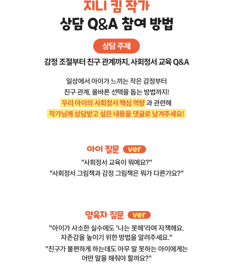 지니 킴 작가 상담 Q&A 참여 방법 | 상담 주제 : 감정 조절부터 친구 관계까지, 사회정서 교육 Q&A | 일상에서 아이가 느끼는 작은 감정부터 친구 관계, 올바른 선택을 돕는 방법까지! 우리 아이의 사회정서 핵심 역량과 관련해 작가님께 상담받고 싶은 내용을 댓글로 남겨주세요! 아이 질문 ver) “사회정서 교육이 뭐예요?” “사회정서 그림책과 감정 그림책은 뭐가 다른가요?” | 양육자 질문 ver) “아이가 사소한 실수에도 '나는 못해'라며 자책해요. 자존감을 높이기 위한 방법을 알려주세요.” “친구가 불편하게 하는데도 아무 말 못하는 아이에게는 어떤 말을 해줘야 할까요?”